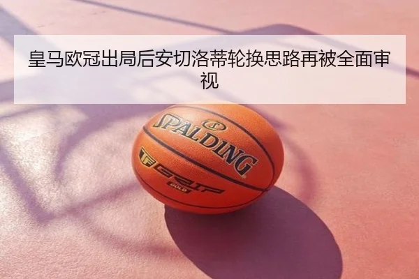 皇马欧冠出局后安切洛蒂轮换思路再被全面审视