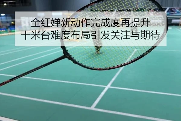 全红婵新动作完成度再提升 十米台难度布局引发关注与期待