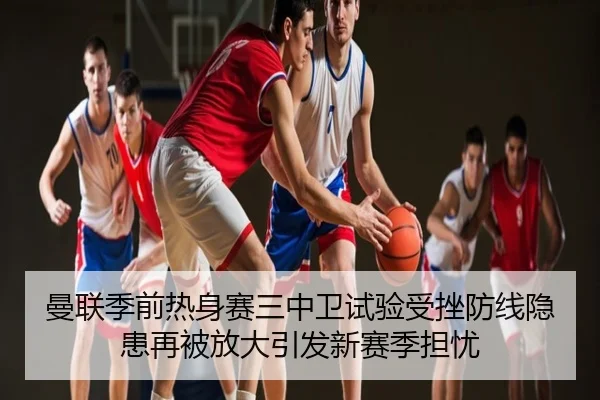 曼联季前热身赛三中卫试验受挫防线隐患再被放大引发新赛季担忧