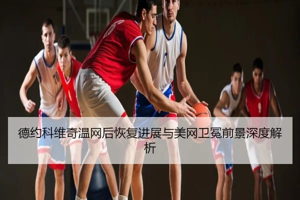 德约科维奇温网后恢复进展与美网卫冕前景深度解析