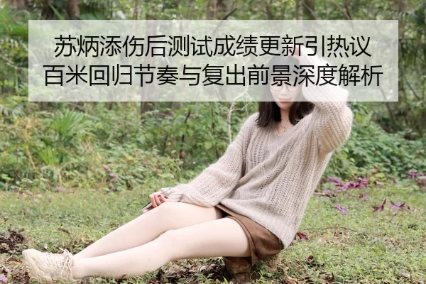 苏炳添伤后测试成绩更新引热议 百米回归节奏与复出前景深度解析