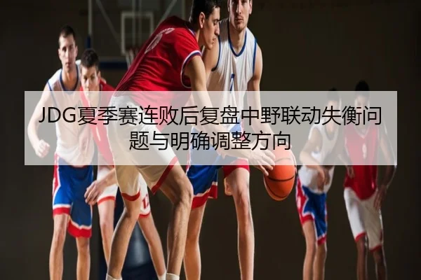 JDG夏季赛连败后复盘中野联动失衡问题与明确调整方向