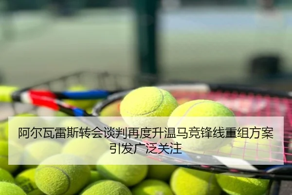 阿尔瓦雷斯转会谈判再度升温马竞锋线重组方案引发广泛关注